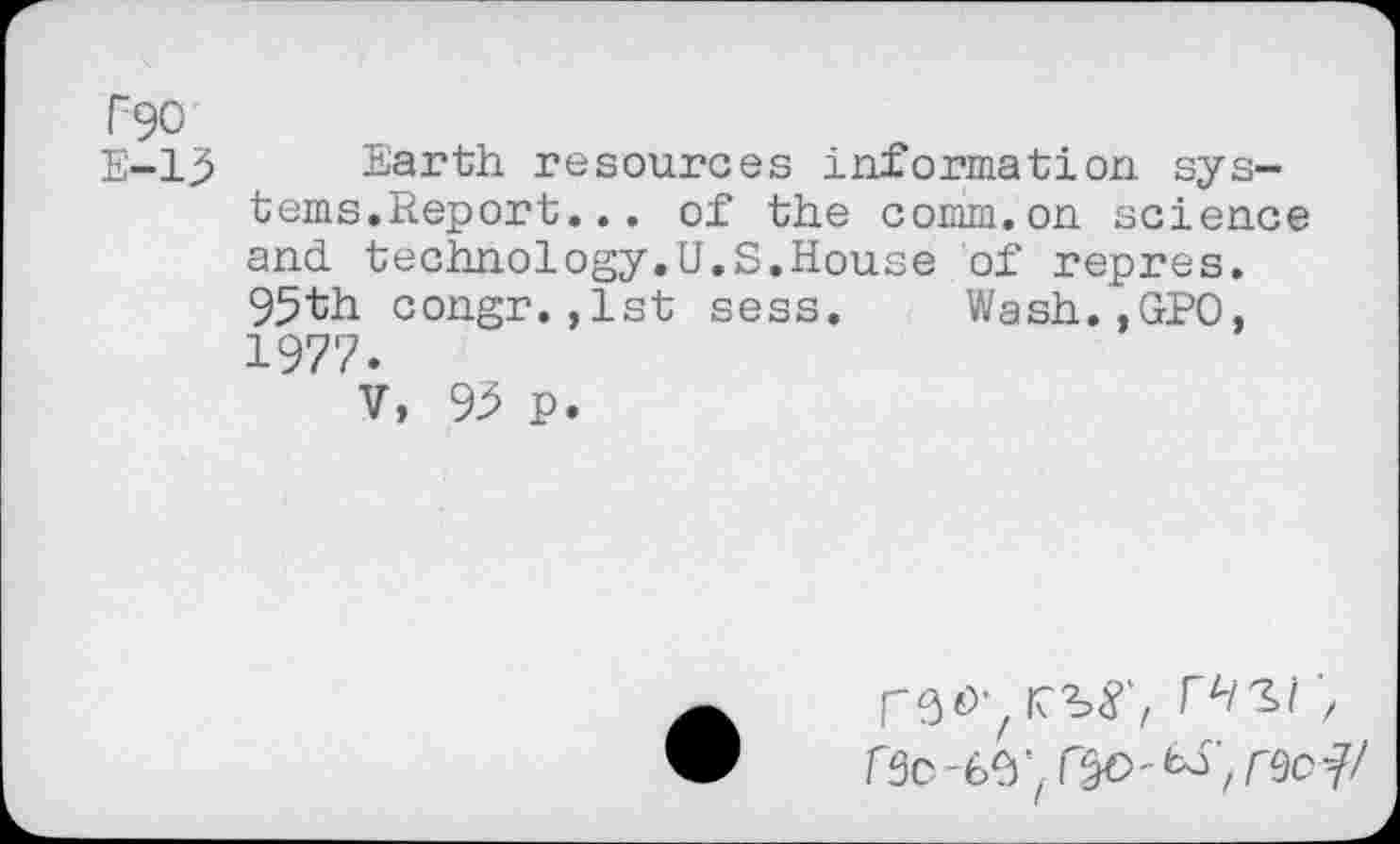 ﻿F90
E-13 Earth resources information systems.Report... of the comm.on science and technology.U.S.House of repres. 95th congr.,1st sess. Wash.jGPO, 1977.
V, 93 P.
